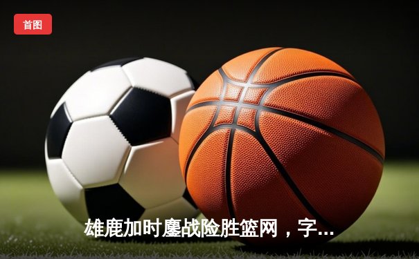 雄鹿加时鏖战险胜篮网，字母哥44分创赛季新高
