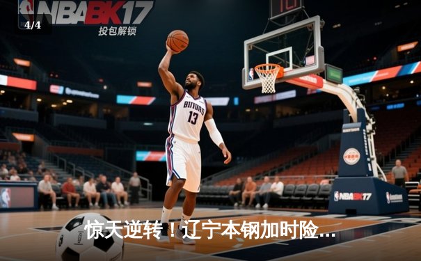 惊天逆转！辽宁本钢加时险胜广东华南虎 CBA半决赛上演史诗对决 - 4
