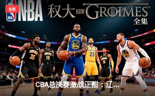CBA总决赛激战正酣：辽宁本钢力克浙江广厦，郭艾伦独揽30分创纪录