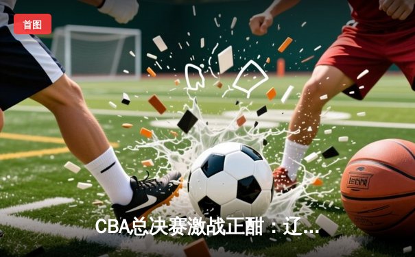 CBA总决赛激战正酣：辽宁本钢逆转广东宏远夺赛点，赵继伟砍下28分创个人新高
