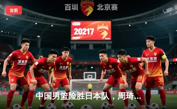 中国男篮险胜日本队，周琦25+12统治内线助队亚洲杯开门红