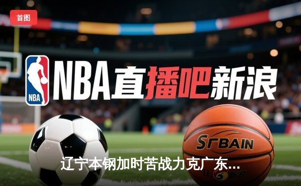 辽宁本钢加时苦战力克广东宏远 CBA半决赛上演史诗级对决