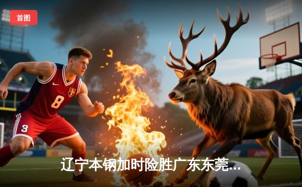 辽宁本钢加时险胜广东东莞大益，赵继伟33分导演惊天逆转