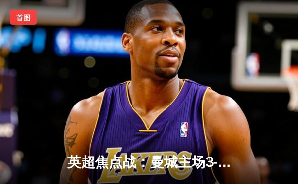 英超焦点战：曼城主场3-1逆转曼联，哈兰德双响锁定胜局