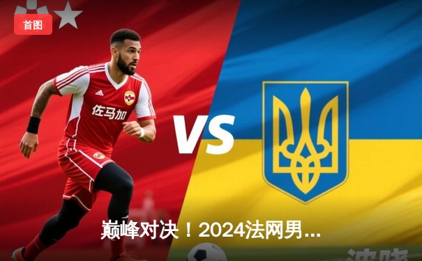 巅峰对决！2024法网男单决赛阿尔卡拉斯五盘逆转辛纳 首夺火枪手杯