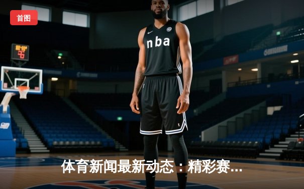 体育新闻最新动态：精彩赛事回顾