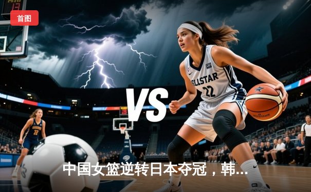 中国女篮逆转日本夺冠，韩旭23分15篮板荣膺MVP