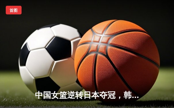 中国女篮逆转日本夺冠，韩旭23分15篮板荣膺MVP