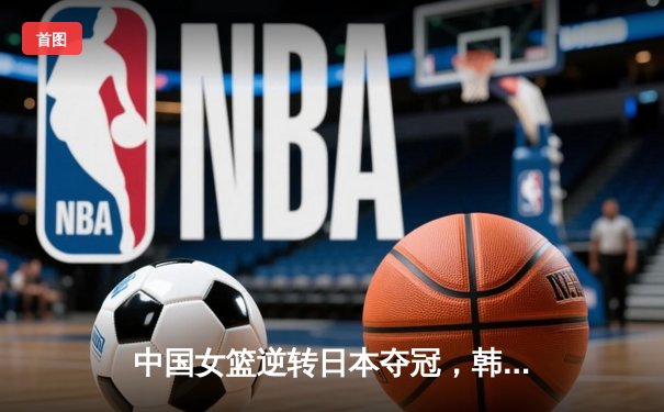 中国女篮逆转日本夺冠，韩旭23分15篮板荣膺MVP