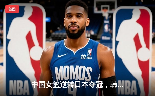 中国女篮逆转日本夺冠，韩旭23分15篮板荣膺MVP