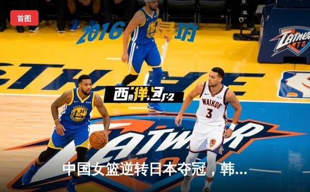中国女篮逆转日本夺冠，韩旭23分统治内线