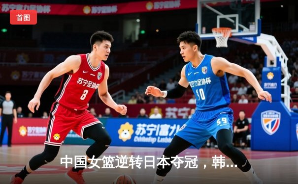 中国女篮逆转日本夺冠，韩旭23分统治内线