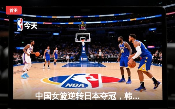 中国女篮逆转日本夺冠，韩旭23分统治内线