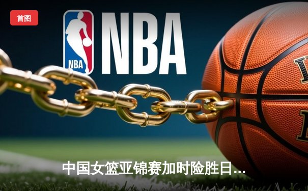 中国女篮亚锦赛加时险胜日本 韩旭23+15制霸内线