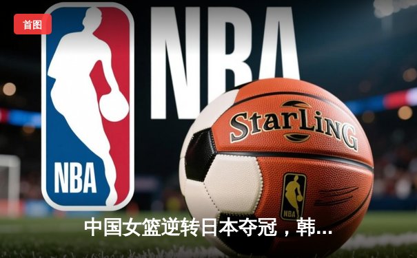中国女篮逆转日本夺冠，韩旭23分统治内线