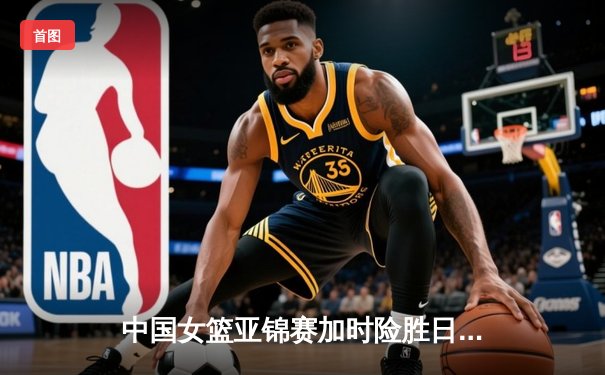 中国女篮亚锦赛加时险胜日本 韩旭23+15制霸内线