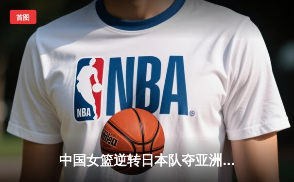 中国女篮逆转日本队夺亚洲杯冠军 韩旭23分15篮板统治内线